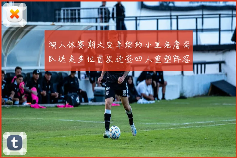 湖人休赛期大变革续约小里老詹离队送走多位首发连签四人重塑阵容
