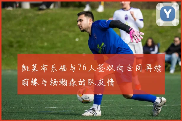 凯莱布乐福与76人签双向合同再续前缘与杨瀚森的队友情