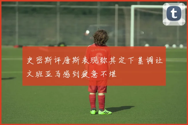 史密斯评唐斯表现称其定下基调让文班亚马感到疲惫不堪