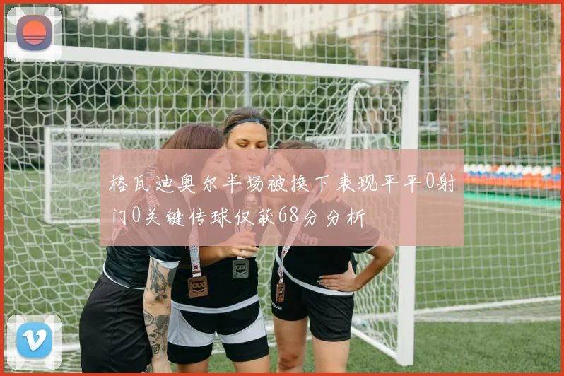 格瓦迪奥尔半场被换下表现平平0射门0关键传球仅获68分分析