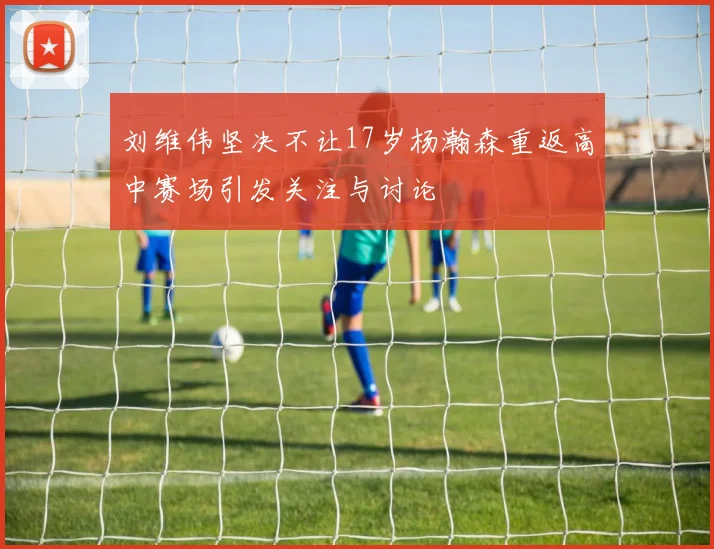 刘维伟坚决不让17岁杨瀚森重返高中赛场引发关注与讨论