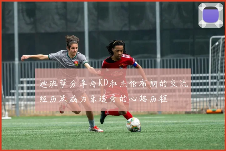迪班萨分享与KD和杰伦布朗的交流经历及成为乐透秀的心路历程