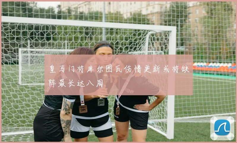 皇马门将库尔图瓦伤情更新或将缺阵最长达八周