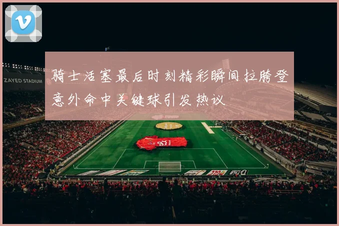 骑士活塞最后时刻精彩瞬间拉胯登意外命中关键球引发热议