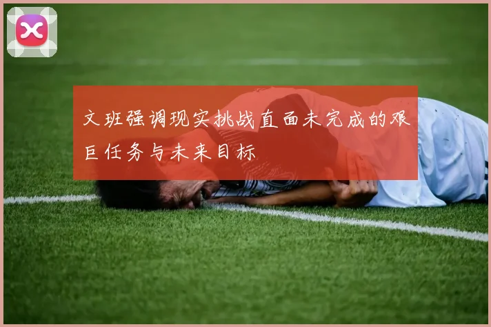 文班强调现实挑战直面未完成的艰巨任务与未来目标