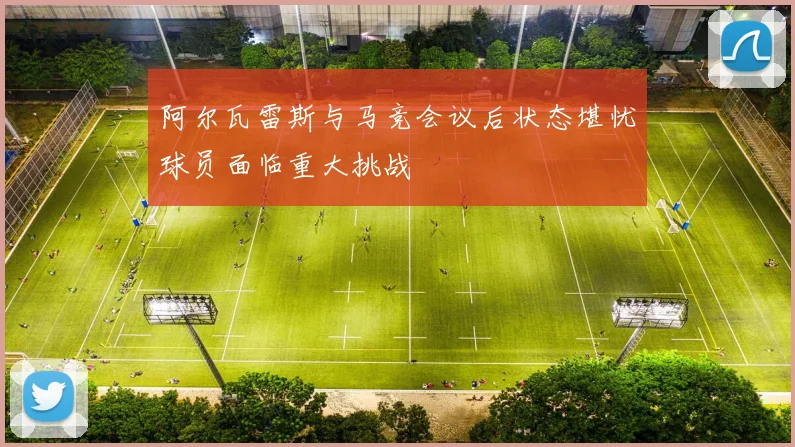 阿尔瓦雷斯与马竞会议后状态堪忧球员面临重大挑战