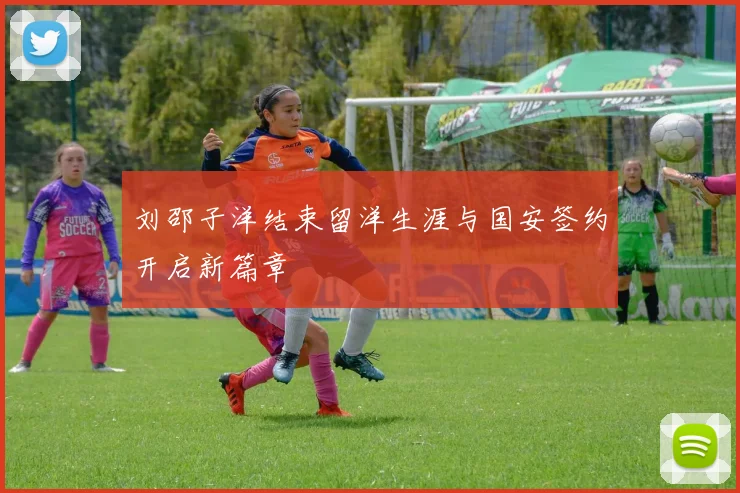 刘邵子洋结束留洋生涯与国安签约开启新篇章