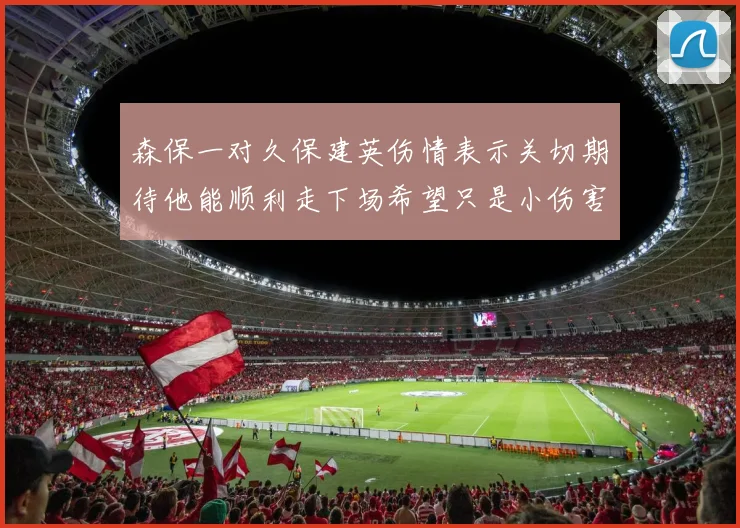 森保一对久保建英伤情表示关切期待他能顺利走下场希望只是小伤害