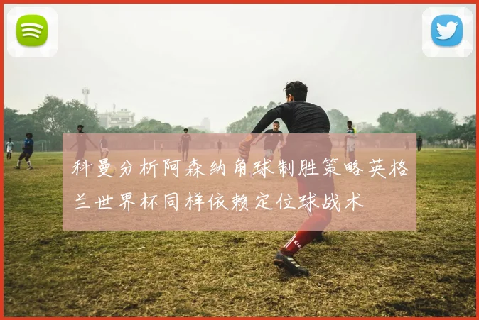 科曼分析阿森纳角球制胜策略英格兰世界杯同样依赖定位球战术