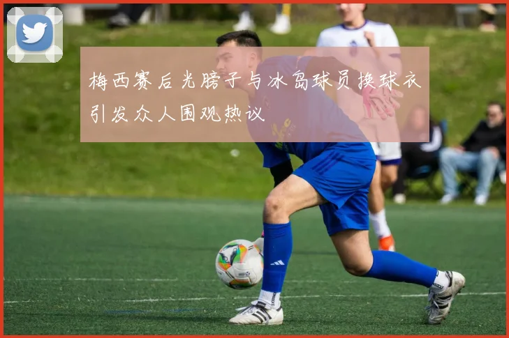 梅西赛后光膀子与冰岛球员换球衣引发众人围观热议
