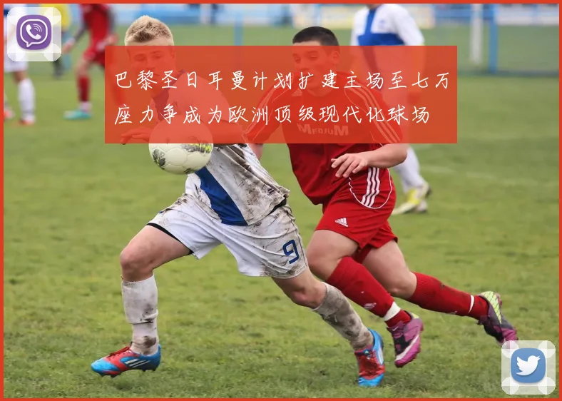巴黎圣日耳曼计划扩建主场至七万座力争成为欧洲顶级现代化球场
