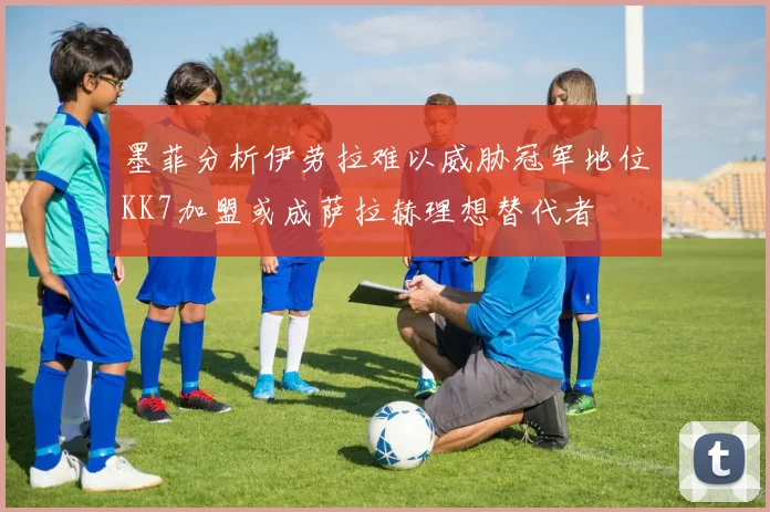 墨菲分析伊劳拉难以威胁冠军地位KK7加盟或成萨拉赫理想替代者