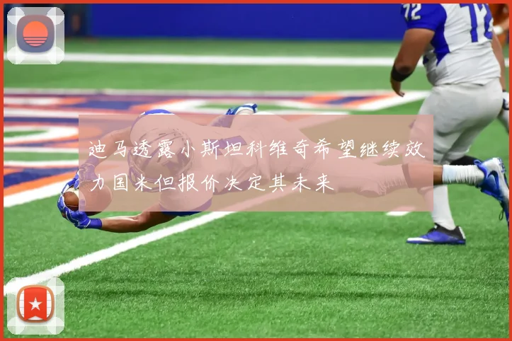 迪马透露小斯坦科维奇希望继续效力国米但报价决定其未来