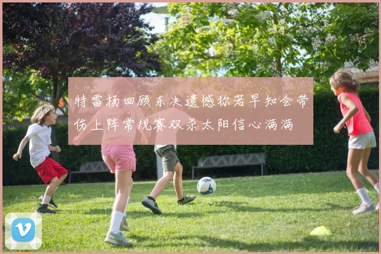 特雷杨回顾东决遗憾称若早知会带伤上阵常规赛双杀太阳信心满满
