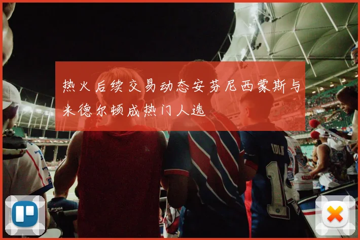 热火后续交易动态安芬尼西蒙斯与米德尔顿成热门人选
