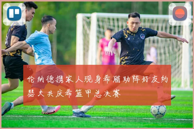 伦纳德携家人现身希腊助阵好友约瑟夫共庆希篮甲总决赛