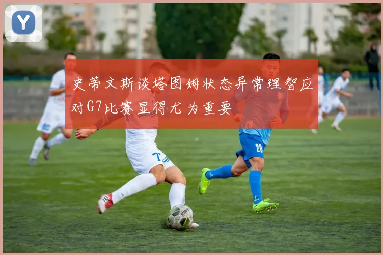 史蒂文斯谈塔图姆状态异常理智应对G7比赛显得尤为重要