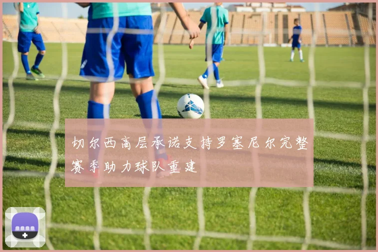 切尔西高层承诺支持罗塞尼尔完整赛季助力球队重建